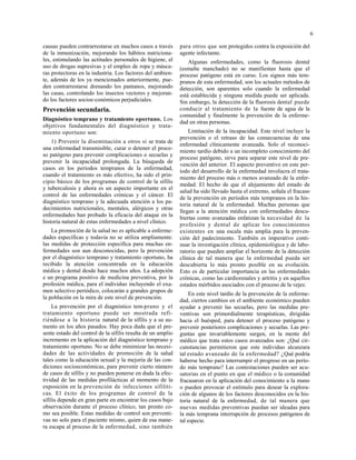 6
causas pueden contrarrestarse en muchos casos a través
de la inmunización, mejorando los hábitos nutriciona-
les, estimulando las actitudes personales de higiene, el
uso de drogas supresivas y el empleo de ropa y másca-
ras protectoras en la industria. Los factores del ambien-
te, además de los ya mencionados anteriormente, pue-
den contrarrestarse drenando los pantanos, mejorando
las casas, controlando los insectos vectores y mejoran-
do los factores socioe-conómicos perjudiciales.
Prevención secundaria.
Diagnóstico temprano y tratamiento oportuno. Los
objetivos fundamentales del diagnóstico y trata-
miento oportuno son:
1) Prevenir la diseminación a otros si se trata de
una enfermedad transmisible, curar o detener el proce-
so patógeno para prevenir complicaciones o secuelas y
prevenir la incapacidad prolongada. La búsqueda de
casos en los periodos tempranos de la enfermedad,
cuando el tratamiento es más efectivo, ha sido el prin-
cipio básico de los programas de control de la sífilis
y tuberculosis y ahora es un aspecto importante en el
control de las enfermedades crónicas y el cáncer. El
diagnóstico temprano y la adecuada atención a los pa-
decimientos nutricionales, mentales, alérgicos y otras
enfermedades han probado la eficacia del ataque en la
historia natural de estas enfermedades a nivel clínico.
La promoción de la salud no es aplicable a enferme-
dades específicas y todavía no se utiliza ampliamente:
las medidas de protección específica para muchas en-
fermedades son aun desconocidas, pero la prevención
por el diagnóstico temprano y tratamiento oportuno, ha
recibido la atención concentrada en la educación
médica y dental desde hace muchos años. La adopción
e un programa positivo de medicina preventiva, por la
profesión médica, para el individuo incluyendo el exa-
men selectivo periódico, colocarán a grandes grupos de
la población en la mira de este nivel de prevención.
La prevención por el diagnóstico tem-prano y el
tratamiento oportuno puede ser mostrada refi-
riéndose a la historia natural de la sífilis y a su au-
mento en los años pasados. Hay poca duda que el pre-
sente estado del control de la sífilis resulta de un amplio
incremento en la aplicación del diagnóstico temprano y
tratamiento oportuno. No se debe minimizar las necesi-
dades de las actividades de promoción de la salud
tales como la educación sexual y la mejoría de las con-
diciones socioeconómicas, para prevenir cierto número
de casos de sífilis y no pueden ponerse en duda la efec-
tividad de las medidas profilácticas al momento de la
exposición en la prevención de infecciones sifilíti-
cas. El éxito de los programas de control de la
sífilis depende en gran parte en encontrar los casos bajo
observación durante el proceso clínico, tan pronto co-
mo sea posible. Estas medidas de control son preventi-
vas no solo para el paciente mismo, quien de esa mane-
ra escapa al proceso de la enfermedad, sino también
para otros que son protegidos contra la exposición del
agente infectante.
Algunas enfermedades, como la fluorosis dental
(esmalte manchado) no se manifiestan hasta que el
proceso patógeno está en curso. Los signos más tem-
pranos de esta enfermedad, son los actuales métodos de
detección, son aparentes solo cuando la enfermedad
está establecida y ninguna medida puede ser aplicada.
Sin embargo, la detección de la fluorosis dental puede
conducir al tratamiento de la fuente de agua de la
comunidad y finalmente la prevención de la enferme-
dad en otras personas.
Limitación de la incapacidad. Este nivel incluye la
prevención o el retraso de las consecuencias de una
enfermedad clínicamente avanzada. Solo el reconoci-
miento tardío debido a un incompleto conocimiento del
proceso patógeno, sirve para separar este nivel de pre-
vención del anterior. El aspecto preventivo en este per-
íodo del desarrollo de la enfermedad involucra el trata-
miento del proceso más o menos avanzado de la enfer-
medad. El hecho de que el alejamiento del estado de
salud ha sido llevado hasta el extremo, señala el fracaso
de la prevención en períodos más tempranos en la his-
toria natural de la enfermedad. Muchas personas que
llegan a la atención médica con enfermedades descu-
biertas como avanzadas enfatizan la necesidad de la
profesión y dental de aplicar los conocimientos
existentes en una escala más amplia para la preven-
ción del padecimiento. También es imperativo conti-
nuar la investigación clínica, epidemiológica y de labo-
ratorio que pueden ampliar el horizonte de la detección
clínica de tal manera que la enfermedad pueda ser
descubierta lo más pronto posible en su evolución.
Esto es de particular importancia en las enfermedades
crónicas, como las cardiorenales y artritis y en aquellos
estados mórbidos asociados con el proceso de la vejez.
En este nivel tardío de la prevención de la enferme-
dad, ciertos cambios en el ambiente económico pueden
ayudar a prevenir las secuelas, pero las medidas pre-
ventivas son primordialmente terapéuticas, dirigidas
hacia el huésped, para detener el proceso patógeno y
prevenir posteriores complicaciones y secuelas. Las pre-
guntas que invariablemente surgen, en la mente del
médico que trata estos casos avanzados son: ¿Qué cir-
cunstancias permitieron que este individuo alcanzara
tal estado avanzado de la enfermedad? ¿Qué podría
haberse hecho para interrumpir el progreso en un perío-
do más temprano? Las contestaciones pueden ser acu-
satorias en el punto en que el médico o la comunidad
fracasaron en la aplicación del conocimiento a la mano
o pueden provocar el estímulo para desear la explora-
ción de algunos de los factores desconocidos en la his-
toria natural de la enfermedad, de tal manera que
nuevas medidas preventivas puedan ser ideadas para
la más temprana interrupción de procesos patógenos de
tal especie.
 