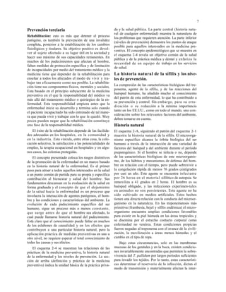 7
Prevención terciaria
Rehabilitación: esto es más que detener el proceso
patógeno, es también la prevención de una invalidez
completa, posterior a la estabilización de los cambios
fisiológicos y tisulares. Su objetivo positivo es devol-
ver al sujeto afectado a su lugar útil en la sociedad y
hacer uso máximo de sus capacidades remanentes. En
muchos de los padecimientos que afectan al hombre,
faltan medidas de protección específica y de limitación
de incapacidades por medio del tratamiento médico y la
medicina tiene que depender de la rehabilitación para
enseñar a todos los afectados el modo de vivir y tra-
bajar tan eficazmente como sea posible. La rehabilita-
ción tiene sus componentes físicos, mentales y sociales.
Esta basado en el principio subyacente de la medicina
preventiva en el que la responsabilidad del médico va
más allá del tratamiento médico o quirúrgico de la en-
fermedad. Esta responsabilidad empieza antes que la
enfermedad inicie su desarrollo y termina solo cuando
el paciente incapacitado ha sido entrenado de tal mane-
ra que pueda vivir y trabajar con lo que le quedó. Muy
pocos pueden negar que la rehabilitación constituye
una fase de la responsabilidad médica.
El éxito de la rehabilitación depende de las facilida-
des adecuadas en los hospitales, en la comunidad y
en la industria. Esto vincula, entre otras cosa, la colo-
cación selectiva, la satisfacción a las potencialidades de
empleo, la terapia ocupacional en hospitales y en algu-
nos casos, las colonias protegidas.
El concepto presentado coloca los rasgos distintivos
de la promoción de la enfermedad en un marco basado
en la historia natural de la enfermedad. Es el primer
paso para atraer a todos aquellos interesados en la salud
a un punto común de partida para su propia y específica
contribución al bienestar y salud del hombre. Sus
fundamentos descansan en la evaluación de la salud en
forma graduada y el concepto de que el alejamiento
de la salud hacia la enfermedad es un proceso que
involucra la interacción de agentes patógenos, el hom-
bre y las condiciones y características del ambiente. La
evolución de cada padecimiento específico del ser
humano, sigue un proceso más o menos constante,
que surge antes de que el hombre sea afectado, lo
cual puede llamarse historia natural del padecimiento.
Está claro que el conocimiento puede faltar en muchos
de los eslabones de causalidad y en los efectos que
contribuyen a una particular historia natural, pero la
aplicación práctica de medidas preventivas en uno u
otro nivel, no requiere esperar el total conocimiento de
todas las causas y sus efectos.
El esquema 2-4 se muestran las relaciones de las
prácticas de la medicina preventiva, la historia natural
de la enfermedad y los niveles de prevención. La sec-
ción de arriba (definición y práctica de la medicina
preventiva) indica la unidad básica de la práctica priva-
da y la salud pública. La parte central (historia natu-
ral de cualquier enfermedad) muestra la naturaleza de
los problemas que requieren atención. La parte inferior
(niveles de prevención) demuestra los puntos de ataque
posible para aquellos interesados en la medicina pre-
ventiva. El concepto epidemiológico que se muestra en
el esquema 2-4 revela un objetivo común de la salud
pública y de la práctica médica y dental y enfatiza la
necesidad de un equipo de trabajo en los servicios
de salud.
La historia natural de la sífilis y los nive-
les de prevención.
La compresión de las características biológicas del tre-
ponema, agente de la sífilis, y de las reacciones del
huésped humano, ha añadido mucho al conocimiento
del patrón de esta enfermedad, lo que ha contribuido a
su prevención y control. Sin embargo, para su erra-
dicación o su reducción a la mínima importancia
tanto en los EE.UU., como en todo el mundo, una con-
sideración sobre los relevantes factores del ambiente,
deben tomarse en cuenta.
Historia natural
El esquema 2-A, siguiendo el patrón del esquema 2-1
muestra la historia natural de la sífilis. El microorga-
nismo específico alcanza la órbita biológica del ser
humano a través de la interacción de una variedad de
factores del huésped y del ambiente durante el período
prepatogénico. Si el hombre se infecta o no, depende
de las características biológicas de este microorganis-
mo, de los hábitos y mecanismos de defensa del hom-
bre en relación con el tiempo, pero puede sobrevivir a
la congelación rápida de menos 76 grados centígrados
por casi un año. Este agente se encuentra infectante
por 26 horas en el material sifilítico de autopsia. Se
inmoviliza a 41 grados en 2 horas. El hombre es su
huésped obligado, y las infecciones experimen-tales
en animales no son persistentes. Este agente no ha
sido cultivado en medios artificiales. Estos hechos
tienen una directa relación con la conducta del microor-
ganismo en la naturaleza. En las treponematosis más
primitiva (frambesía, bejel y sífilis endémica) el micro-
organismo encuentra amplias condiciones favorables
para existir en la piel húmeda en las áreas tropicales y
se disemina por el estrecho contacto corporal como
enfermedad no venérea. Estas condiciones propicias
fueron negadas al treponema con el avance de la civili-
zación, la movilización a áreas menos húmedas y el
cambio en el tipo de ropa.
Bajo estas circunstancias, solo en las membranas
mucosas de los genitales y en la boca, existen condicio-
nes invariablemente encontradas que permiten la sobre-
vivencia del T. pallidum por largos períodos suficientes
para invadir los tejidos. Por lo tanto, estas característi-
cas determinar el reservorio de la infección, dictan el
modo de transmisión y materialmente afectan la inter-
 
