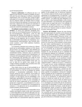 8
acción huésped-parásito.
Factores ambientales. La influencia de uno o un
grupo de estos factores no puede ser medida con preci-
sión, pero hay poca duda que el ambiente, interpretado
ampliamente como se ha dicho aquí, juega un impor-
tante papel en la iniciación y perpetuación de la sífilis y
que los esfuerzos deben ser dirigidos hacia la mitiga-
ción de las fuerzas del ambiente si la prevención ha de
tener éxito. Algunos de estos factores son analizados en
los estudios cooperativos en el aspecto social y educa-
cional del control de enfermedades venéreas.
El ambiente socioeconómico y sus efectos en el
hombre. El efecto del ambiente ( geografía, tiem-
po, clima, etc.) en el huésped humano y su relación con
los microorganismos específicos, como ha sido
demostrado por Hudson, ha alterado las manifesta-
ciones de la enfermedad bajo diferentes condiciones
climáticas en tal magnitud, que los modelos clínicos
de la enfermedad relacionados con treponemas mor-
fológicamente indistinguibles, han recibido dife-
rentes nombres como sífilis endémica, frambesía,
bejel y mal del pinto.
Los elementos culturales en la existen-cia y disemi-
nación de las enfermedades venéreas en USA, discuti-
dos por Ennes y sus colaboradores, están señalados por
"contactos sexuales fugaces de variedad no comercial,
inestabilidad familiar, obstáculos para un matrimonio
temprano y en menor extensión por el alcoholismo y el
eroticismo de la propaganda americana". También exis-
ten "frustraciones que proceden de la falta de nivel
social acompañadas de desigualdades sociales y econó-
micas". Los aspectos éticos también tienen que ver
con la falta de un patrón ético sexual, Lo cual
"rompe el balance razonable entre los hechos de la vida
moderna y la sabiduría del pasado".
Poca duda existe de que la personalidad de un
individuo (factor del huésped) influye en su conducta.
La personalidad, es a su vez, el producto de muchas
presiones y circunstancias ambientales. Existe un
acuerdo general de que el ambiente social puede ser
conductor en forma particular de la infección. Por
ejemplo. El bajo ingreso, casa sin comodidades y una
inadecuada oportunidad de recreación, contribuyen a
la perpetuación de la sífilis en una comunidad. El
éxito de un control organizado en la comunidad de-
pende de la magnitud y accesibilidad de los servi-
dos de laboratorio, la extensión de la investigación de
contactos y a la aplicación de los procedimientos de
examen prenatal y prematrimonial.
Es un acuerdo general entre los responsables de los
estudios sociológicos citados arriba, que la prevención
y control dependen de una atención adecuada a las cau-
sas mencionadas previamente y la extensión de la edu-
cación higiénica general, educación sexual, al control
legal ba-sado en el reforzamiento legal de la represión
a la prostitución y más servicios accesibles de salud
pública. Se ha señalado que la educación higiénica
"es el primer campo de acción ya que la ignorancia es
significante en la predisposición a la infección" y que
"la ignorancia de la biología cuenta mucho en la enfer-
medad venérea". Los padres han sido indolentes en lo
que se refiere a estas responsabilidades y ellos mismos
no están informados. Las escuelas han sido negligentes
y deben tomar un papel más activo. Sin embargo, el
contexto de la educación sexual no es fisiológico o
mecanicista, sino que la educación para la salud y
las relaciones humanas tornan en cuenta el desarro-
llo físico, emocional y social..
Factores del huésped. Algunos de estos factores
han sido mencionados en conexión con los factores del
agente y del ambiente: hábitos, costumbres, actitudes,
desarrollo de la personalidad. Educación sexual, uso
de profilácticos, etc. El hombre es el único reservorio
de la infección sifilítica. En la naturaleza la sífilis se ha
encontrado solo en la especie humana. La infección
puede ser trasmitida artificialmente a ciertos anima-
les, pero muere espontáneamente sin trasmitida a
otros de su misma especie. El hombre, como reservo-
rio de la enfermedad, la trasmite a otros, dependiendo
de: 1) el resultado de la interacción complicada del
huésped-agente, 2) de los hábitos y costumbres del
huésped. En vista del hecho de que la viabilidad del
microorganismo depende de la humedad, la oportuni-
dad de exponerse a él dependen de la intimidad del
contacto, de la conducta sexual del huésped y de
los hábitos relacionados con la profilaxis. Cuando
las secreciones húmedas infectadas del huésped enfer-
mo entran en relación con el nuevo huésped, el micro-
organismo puede: 1) fallar en su acceso y anidamien-
to; 2) ganar acceso, anidar, multiplicarse y producir
una infección sin reacciones reconocibles temprana-
mente por la clínica (infección asintomática); o 3) ga-
nar acceso, anidarse, multiplicarse y producir las reac-
ciones características diagnosticables de la sífilis tem-
prana, período de patogénesis (interacción huésped-
agente.) Después de que el treponema ha penetrado y
se ha establecido en los tejidos hay reproducción en
el sitio de la inoculación; La diseminación desde la
puerta de entrada por medio de las vías linfática y
sanguínea ocurre en pocas horas, de manera que la
profilaxis en un lapso mayor que este tiempo, inclu-
so si esta llegara a la escisión del sitio de inoculación,
no prevendrá la enfermedad. La sífilis es una infección
generalizada casi desde el principio, siendo llevado el
microorganismo desde la puerta de entrada original
hasta todos los tejidos del cuerpo por medio de la co-
rriente sanguínea que actúa como transporte pasivo.
Así, es posible que el microorganismo sea trasmitido
a otro huésped por medio de una transfusión sanguínea
antes de que haya cualquier evidencia clínica o seroló-
gica de la infección en el donador infectado. La disemi-
 