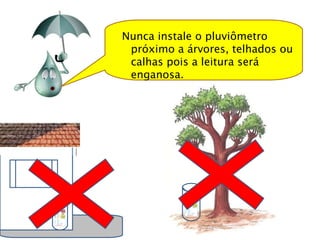 Nunca instale o pluviômetro próximo a árvores, telhados ou calhas pois a leitura será enganosa.  