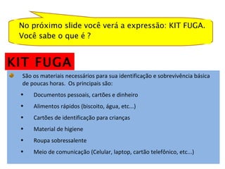 No próximo slide você verá a expressão: KIT FUGA. Você sabe o que é ?  São os materiais necessários para sua identificação e sobrevivência básica de poucas horas.  Os principais são: Documentos pessoais, cartões e dinheiro Alimentos rápidos (biscoito, água, etc...) Cartões de identificação para crianças Material de higiene  Roupa sobressalente Meio de comunicação (Celular, laptop, cartão telefônico, etc...)  KIT FUGA 