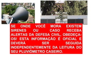 SE ONDE VOCÊ MORA EXISTEM SIRENES OU  CASO RECEBA ALERTAS DA DEFESA CIVIL, OBEDEÇA-OS! ESTA INFORMAÇÃO É OFICIAL E DEVERÁ SER SEGUIDA INDEPENDENTEMENTE DA LEITURA DO SEU PLUVIÔMETRO CASEIRO. 