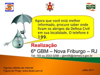 Agora que você está melhor informado, procure saber onde ficam os abrigos da Defesa Civil em sua localidade. O telefone é  199 .  Figuras obtidas da Internet Figura do Pingo: www.ibiubi.com.br Realização 6º GBM – Nova Friburgo – RJ Tel: 193 ou 2533 0298 – gbm06@cbmerj.rj.gov.br Julho 2011 