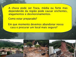 A chuva pode ser fraca, média ou forte mas dependendo da região pode causar enchentes, alagamentos e desmoronamentos.  Como estar preparado? Em que momento devemos abandonar nossa casa e procurar um local mais seguro? 