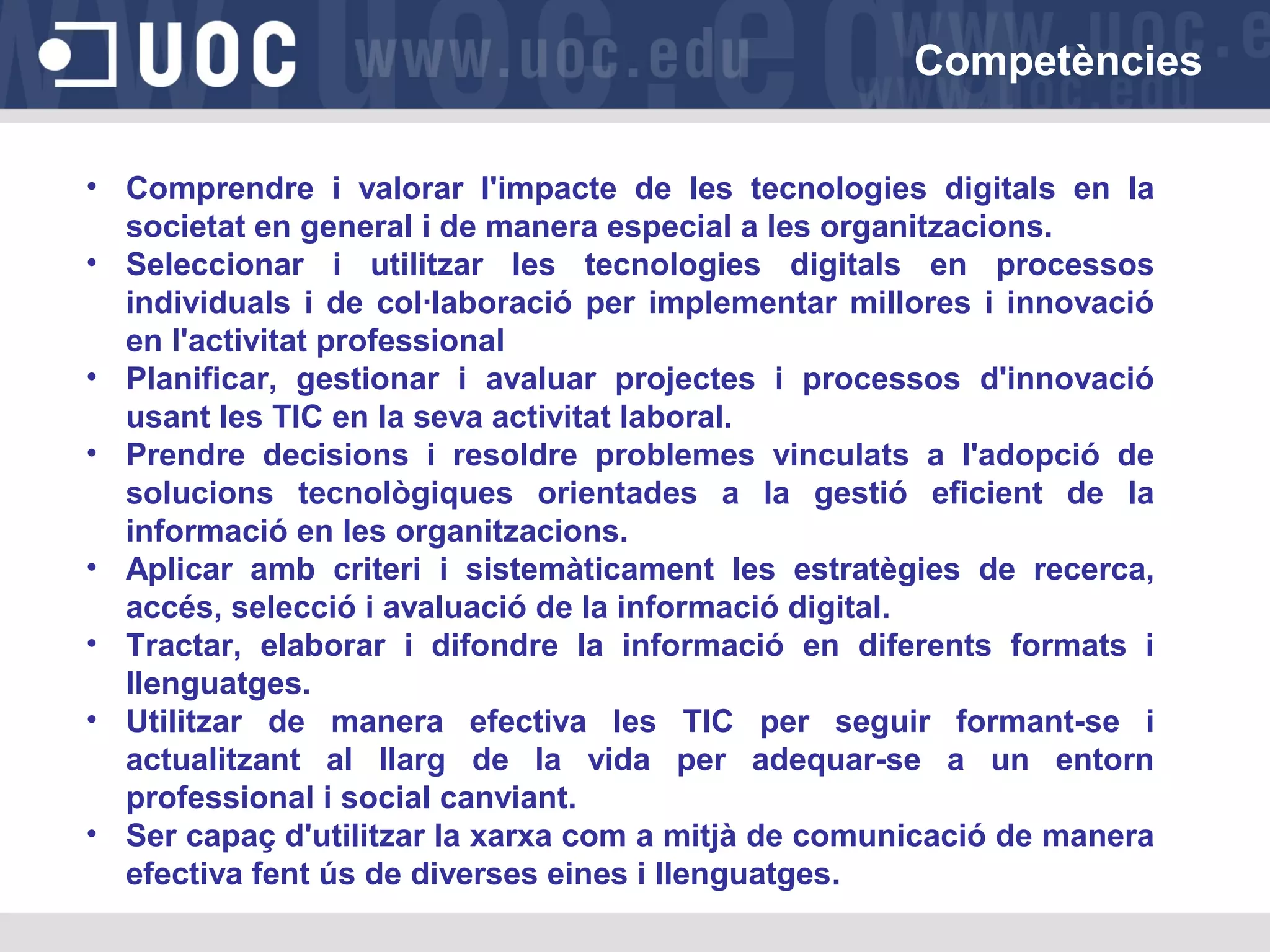 Competències
• Comprendre i valorar l'impacte de les tecnologies digitals en la
societat en general i de manera especial a les organitzacions.
• Seleccionar i utilitzar les tecnologies digitals en processos
individuals i de col·laboració per implementar millores i innovació
en l'activitat professional
• Planificar, gestionar i avaluar projectes i processos d'innovació
usant les TIC en la seva activitat laboral.
• Prendre decisions i resoldre problemes vinculats a l'adopció de
solucions tecnològiques orientades a la gestió eficient de la
informació en les organitzacions.
• Aplicar amb criteri i sistemàticament les estratègies de recerca,
accés, selecció i avaluació de la informació digital.
• Tractar, elaborar i difondre la informació en diferents formats i
llenguatges.
• Utilitzar de manera efectiva les TIC per seguir formant-se i
actualitzant al llarg de la vida per adequar-se a un entorn
professional i social canviant.
• Ser capaç d'utilitzar la xarxa com a mitjà de comunicació de manera
efectiva fent ús de diverses eines i llenguatges.

 