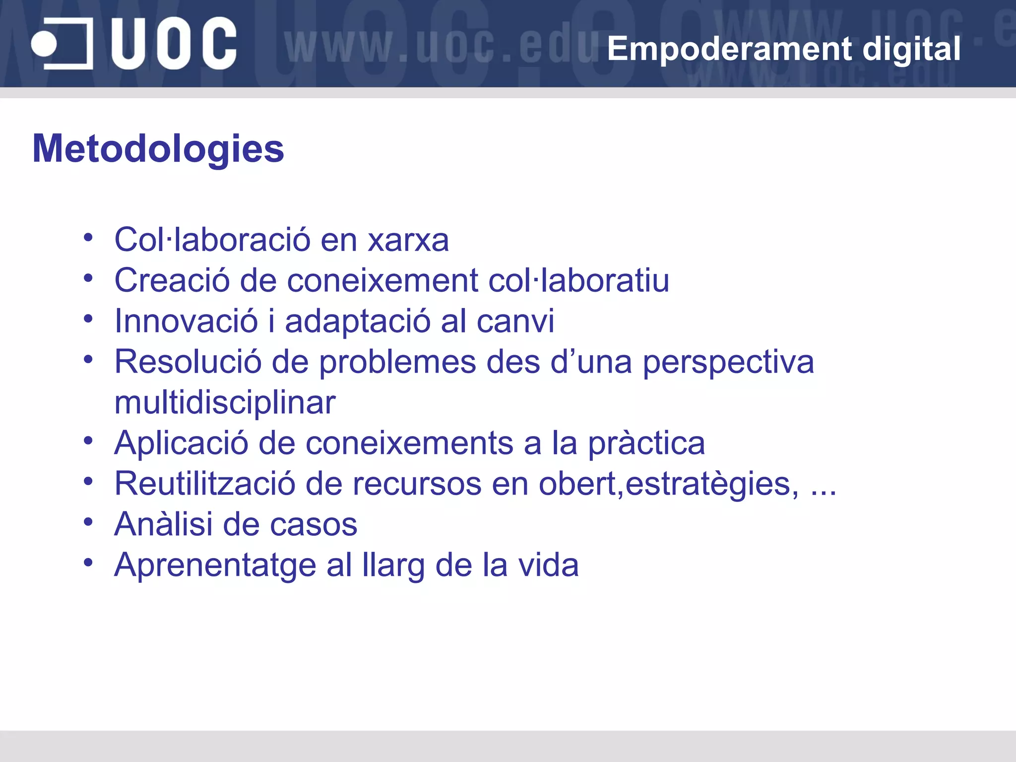 Empoderament digital

Metodologies
•
•
•
•
•
•
•
•

Col·laboració en xarxa
Creació de coneixement col·laboratiu
Innovació i adaptació al canvi
Resolució de problemes des d’una perspectiva
multidisciplinar
Aplicació de coneixements a la pràctica
Reutilització de recursos en obert,estratègies, ...
Anàlisi de casos
Aprenentatge al llarg de la vida

 