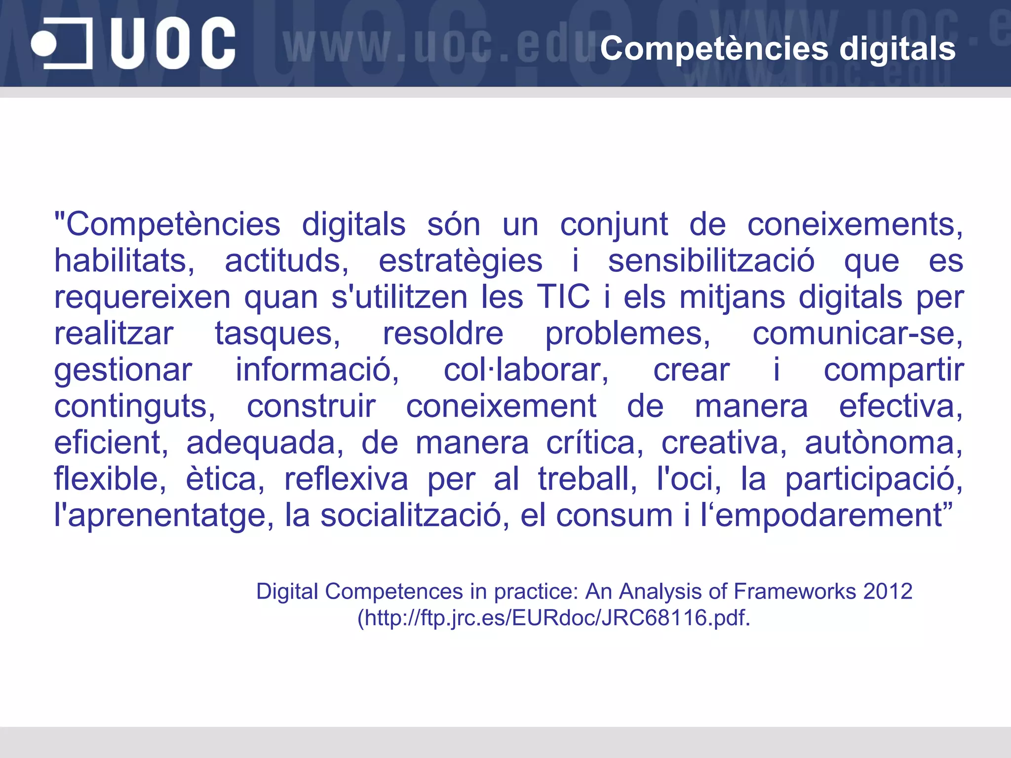 Competències digitals

"Competències digitals són un conjunt de coneixements,
habilitats, actituds, estratègies i sensibilització que es
requereixen quan s'utilitzen les TIC i els mitjans digitals per
realitzar tasques, resoldre problemes, comunicar-se,
gestionar informació, col·laborar, crear i compartir
continguts, construir coneixement de manera efectiva,
eficient, adequada, de manera crítica, creativa, autònoma,
flexible, ètica, reflexiva per al treball, l'oci, la participació,
l'aprenentatge, la socialització, el consum i l‘empodarement”
Digital Competences in practice: An Analysis of Frameworks 2012
(http://ftp.jrc.es/EURdoc/JRC68116.pdf.

 