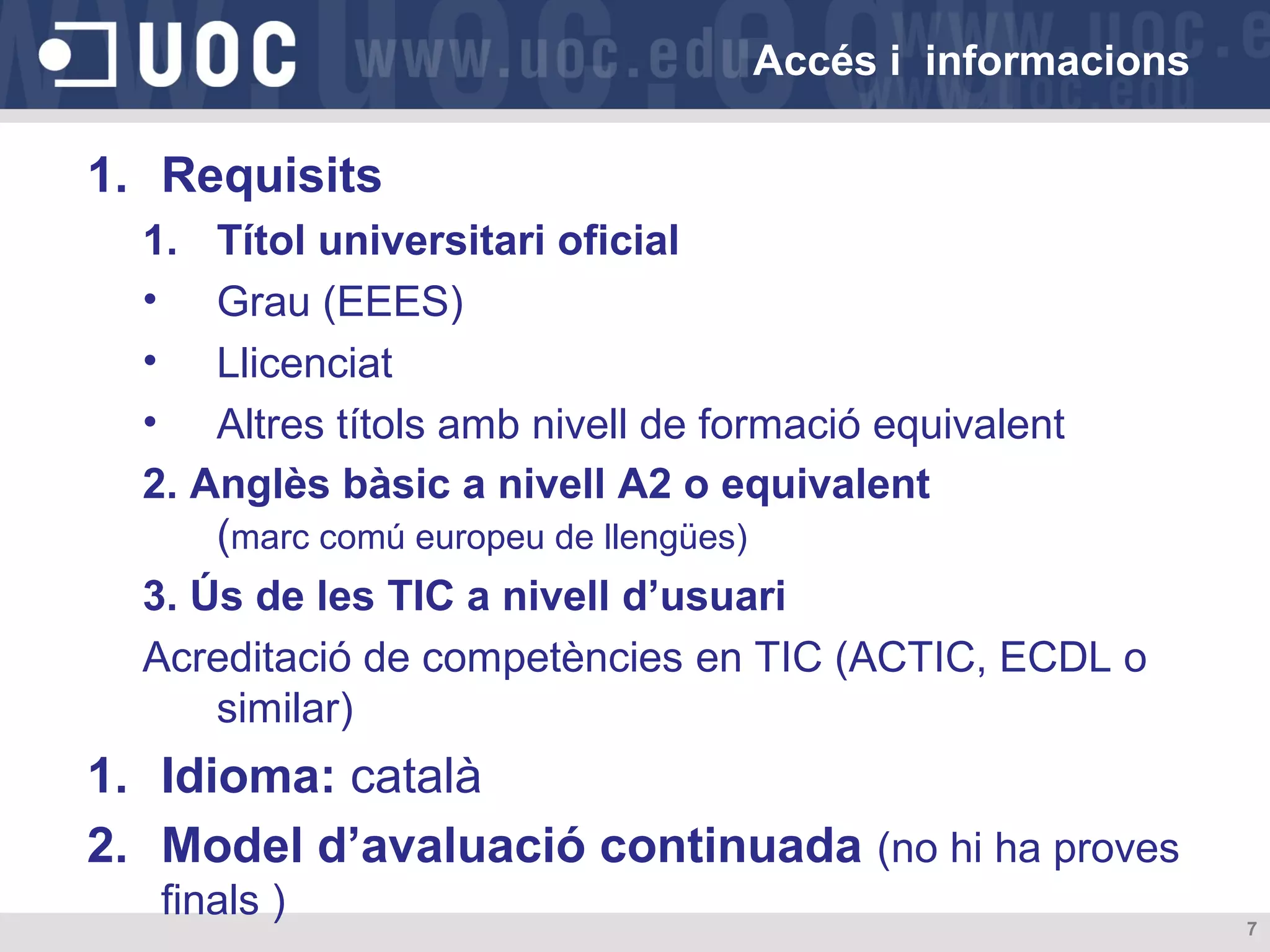 Accés i informacions

1. Requisits
1. Títol universitari oficial
• Grau (EEES)
• Llicenciat
• Altres títols amb nivell de formació equivalent
2. Anglès bàsic a nivell A2 o equivalent
(marc comú europeu de llengües)
3. Ús de les TIC a nivell d’usuari
Acreditació de competències en TIC (ACTIC, ECDL o
similar)

1. Idioma: català
2. Model d’avaluació continuada (no hi ha proves
finals )

7

 