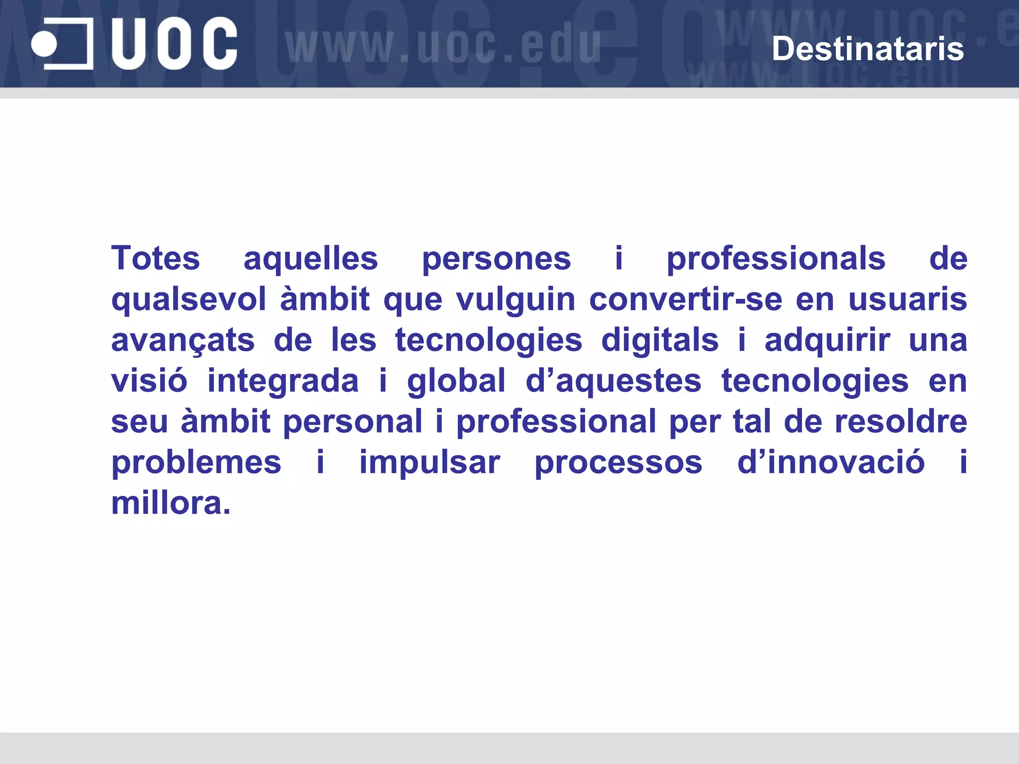 Destinataris

Totes aquelles persones i professionals de
qualsevol àmbit que vulguin convertir-se en usuaris
avançats de les tecnologies digitals i adquirir una
visió integrada i global d’aquestes tecnologies en
seu àmbit personal i professional per tal de resoldre
problemes i impulsar processos d’innovació i
millora.

 