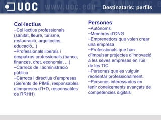 Destinataris: perfils
Col·lectius
–Col·lectius professionals
(sanitat, lleure, turisme,
restauració, arquitectes,
educació...)
–Professionals liberals i
despatxos professionals (banca,
finances, dret, economia, ...)
–Càrrecs de l’administració
pública
–Càrrecs i directius d’empreses
(Gerents de PIME, responsables
d’empreses d’I+D, responsables
de RRHH)

Persones
–Autònoms
–Membres d’ONG
–Emprenedors que volen crear
una empresa
–Professionals que han
d’impulsar projectes d’innovació
a les seves empreses en l'ús
de les TIC
–Persones que es vulguin
reorientar professionalment.
–Persones interessades en
tenir coneixements avançats de
competències digitals

 