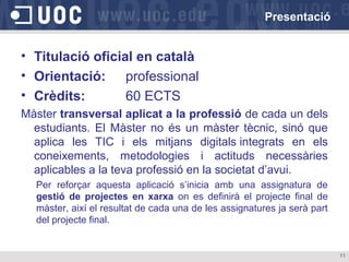 Presentació

• Titulació oficial en català
• Orientació: professional
• Crèdits:
60 ECTS
Màster transversal aplicat a la professió de cada un dels
estudiants. El Màster no és un màster tècnic, sinó que
aplica les TIC i els mitjans digitals integrats en els
coneixements, metodologies i actituds necessàries
aplicables a la teva professió en la societat d’avui.
Per reforçar aquesta aplicació s’inicia amb una assignatura de
gestió de projectes en xarxa on es definirà el projecte final de
màster, així el resultat de cada una de les assignatures ja serà part
del projecte final.

11

 
