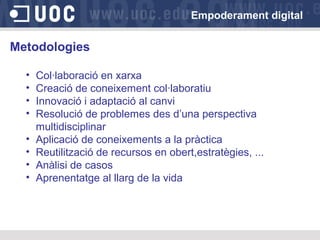 Empoderament digital

Metodologies
•
•
•
•
•
•
•
•

Col·laboració en xarxa
Creació de coneixement col·laboratiu
Innovació i adaptació al canvi
Resolució de problemes des d’una perspectiva
multidisciplinar
Aplicació de coneixements a la pràctica
Reutilització de recursos en obert,estratègies, ...
Anàlisi de casos
Aprenentatge al llarg de la vida

 