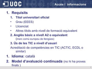 Accés i informacions

1. Requisits
1. Títol universitari oficial
• Grau (EEES)
• Llicenciat
• Altres títols amb nivell de formació equivalent
2. Anglès bàsic a nivell A2 o equivalent
(marc comú europeu de llengües)
3. Ús de les TIC a nivell d’usuari
Acreditació de competències en TIC (ACTIC, ECDL o
similar)

1. Idioma: català
2. Model d’avaluació continuada (no hi ha proves
finals )

7

 