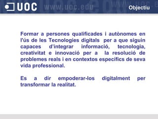 Objectiu

Formar a persones qualificades i autònomes en
l'ús de les Tecnologies digitals per a que siguin
capaces
d’integrar
informació,
tecnologia,
creativitat e innovació per a la resolució de
problemes reals i en contextos específics de seva
vida professional.
Es a dir empoderar-los
transformar la realitat.

digitalment

per

 