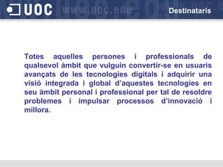 Destinataris

Totes aquelles persones i professionals de
qualsevol àmbit que vulguin convertir-se en usuaris
avançats de les tecnologies digitals i adquirir una
visió integrada i global d’aquestes tecnologies en
seu àmbit personal i professional per tal de resoldre
problemes i impulsar processos d’innovació i
millora.

 