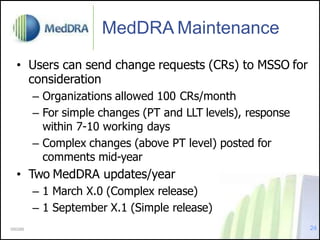 MedDRA Maintenance
• Users can send change requests (CRs) to MSSO for
consideration
– Organizations allowed 100 CRs/month
– For simple changes (PT and LLT levels), response
within 7-10 working days
– Complex changes (above PT level) posted for
comments mid-year
• Two MedDRA updates/year
– 1 March X.0 (Complex release)
– 1 September X.1 (Simple release)
000288 24
 