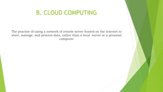 B. CLOUD COMPUTING
The practice of using a network of remote server hosted on the internet to
store, manage, and process data, rather than a local server or a personal
computer
 