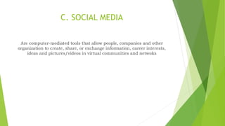 C. SOCIAL MEDIA
Are computer-mediated tools that allow people, companies and other
organization to create, share, or exchange information, career interests,
ideas and pictures/videos in virtual communities and netwoks
 