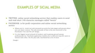 EXAMPLES OF SICIAL MEDIA
 TWITTER- online social networking service that enables users to send
and read short 140-character messages called “tweets”
 FACEBOOK- is for-profit corporation and online social networking
service
 Allows you to create not only personal accounts but also pages and groups where
you can share content. The only downside of this is the you restricted to the
Facebook’s “one-size-fits-all” design.
 It is the biggest social network of student, and is gaining ground among
professionals too. Facebook application enables you to add new ways for users to
interact with other. On the plus side, Facebook has a lot of users
Google+
 