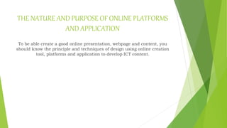 THE NATURE AND PURPOSE OF ONLINE PLATFORMS
AND APPLICATION
To be able create a good online presentation, webpage and content, you
should know the principle and techniques of design using online creation
tool, platforms and application to develop ICT content.
 