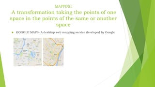 MAPPING
-A transformation taking the points of one
space in the points of the same or another
space
 GOOGLE MAPS- A desktop web mapping service developed by Google
 
