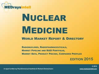 MEDraysintell
NUCLEAR
MEDICINE
WORLD MARKET REPORT & DIRECTORY
RADIONUCLIDES, RADIOPHARMACEUTICALS,
MARKET PIPELINE AND R&D PORTFOLIO,
MARKET DATA, PRODUCT PRICING, COMPANIES PROFILES
EDITION 2015
© 2015
www.medraysintell.comA report written by Paul-Emmanuel Goethals & Richard Zimmermann
 