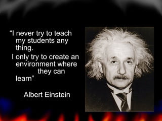 “I never try to teach my students any thing. I only try to create an environment where  they can learn” Albert Einstein 