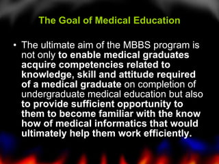The Goal of Medical Education The ultimate aim of the MBBS program is not only  to enable medical graduates acquire competencies related to knowledge, skill and attitude required of a medical graduate  on completion of undergraduate medical education but also  to provide sufficient opportunity to them to become familiar with the know how of medical informatics that would ultimately help them work efficiently. 