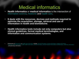 Medical informatics Health informatics  or  medical informatics  is the intersection of  information science ,  medicine  and  health care .  It deals with the resources, devices and methods required to optimize the acquisition, storage, retrieval and use of information in health and biomedicine .  Health informatics tools include not only computers but also clinical guidelines, formal medical terminologies, and information and communication systems. Subdomains of  (bio)medical  or  health care informatics  include:  clinical informatics ,  nursing informatics ,  imaging informatics ,  consumer health informatics ,  public health informatics ,  dental informatics ,  clinical research informatics ,  bioinformatics ,  veterinary informatics , and pharmacy informatics. 