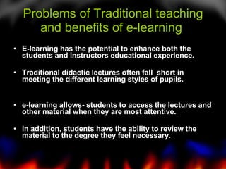 Problems of Traditional teaching and benefits of e-learning  E-learning has the potential to enhance both the students and instructors educational experience. Traditional didactic lectures often fall  short in meeting the different learning styles of pupils. e-learning allows- students to access the lectures and other material when they are most attentive.  In addition, students have the ability to review the material to the degree they feel necessary .  