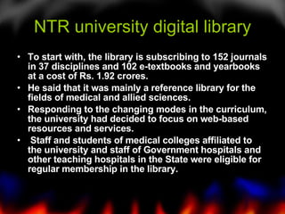 NTR university digital library To start with, the library is subscribing to 152 journals in 37 disciplines and 102 e-textbooks and yearbooks at a cost of Rs. 1.92 crores.  He said that it was mainly a reference library for the fields of medical and allied sciences.  Responding to the changing modes in the curriculum, the university had decided to focus on web-based resources and services. Staff and students of medical colleges affiliated to the university and staff of Government hospitals and other teaching hospitals in the State were eligible for regular membership in the library.  