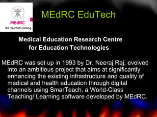MEdRC EduTech Medical Education Research Centre  for Education Technologies    MEdRC was set up in 1993 by Dr. Neeraj Raj, evolved  into an ambitious project that aims at significantly enhancing the existing infrastructure and quality of medical and health education through digital channels using SmarTeach, a World-Class Teaching/ Learning software developed by MEdRC.  