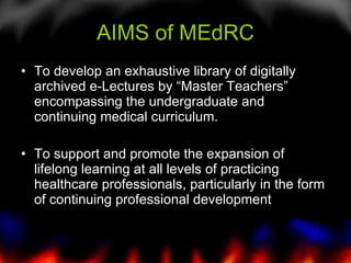 AIMS of MEdRC To develop an exhaustive library of digitally archived e-Lectures by “Master Teachers” encompassing the undergraduate and continuing medical curriculum. To support and promote the expansion of lifelong learning at all levels of practicing healthcare professionals, particularly in the form of continuing professional development  