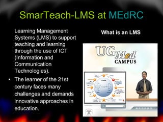 SmarTeach-LMS at  MEdRC Learning Management Systems (LMS) to support teaching and learning through the use of ICT (Information and Communication Technologies).  The learner of the 21st century faces many challenges and demands innovative approaches in education.  What is an LMS 