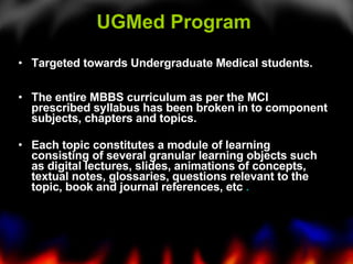 UGMed Program  Targeted towards Undergraduate Medical students. The entire MBBS curriculum as per the MCI prescribed syllabus has been broken in to component subjects, chapters and topics. Each topic constitutes a module of learning consisting of several granular learning objects such as digital lectures, slides, animations of concepts, textual notes, glossaries, questions relevant to the topic, book and journal references, etc  .   