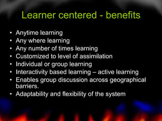 Learner centered - benefits Anytime learning  Any where learning Any number of times learning Customized to level of assimilation Individual or group learning Interactivity based learning – active learning Enables group discussion across geographical barriers. Adaptability and flexibility of the system 