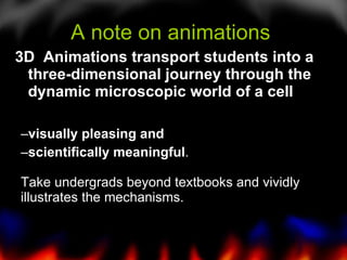 A note on animations  3D  Animations transport students into a three-dimensional journey through the dynamic microscopic world of a cell visually pleasing and  scientifically meaningful . Take undergrads beyond textbooks and vividly illustrates the mechanisms. 