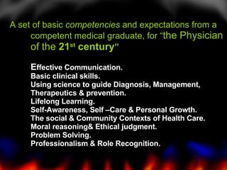 A set of basic  competencies  and expectations from a competent medical graduate, for “ the Physician of the  21 st  century ” E ffective Communication. Basic clinical skills. Using science to guide Diagnosis, Management, Therapeutics & prevention. Lifelong Learning. Self-Awareness, Self –Care & Personal Growth. The social & Community Contexts of Health Care. Moral reasoning& Ethical judgment. Problem Solving. Professionalism & Role Recognition. 