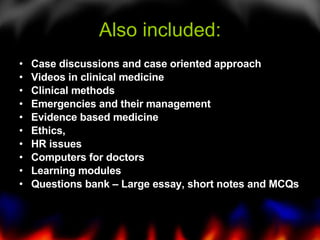 Also included: Case discussions and case oriented approach Videos in clinical medicine Clinical methods Emergencies and their management Evidence based medicine Ethics,  HR issues Computers for doctors Learning modules Questions bank – Large essay, short notes and MCQs 