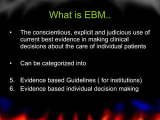 What is EBM.. The conscientious, explicit and judicious use of current best evidence in making clinical decisions about the care of individual patients Can be categorized into Evidence based Guidelines ( for institutions) Evidence based individual decision making  