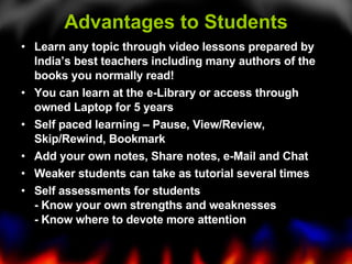 Advantages to Students Learn any topic through video lessons prepared by India’s best teachers including many authors of the books you normally read!  You can learn at the e-Library or access through owned Laptop for 5 years Self paced learning – Pause, View/Review, Skip/Rewind, Bookmark Add your own notes, Share notes, e-Mail and Chat Weaker students can take as tutorial several times Self assessments for students - Know your own strengths and weaknesses - Know where to devote more attention  
