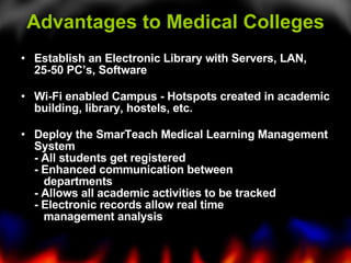 Advantages to Medical Colleges Establish an Electronic Library with Servers, LAN, 25-50 PC’s, Software    Wi-Fi enabled Campus - Hotspots created in academic building, library, hostels, etc.    Deploy the SmarTeach Medical Learning Management System - All students get registered - Enhanced communication between     departments - Allows all academic activities to be tracked - Electronic records allow real time       management analysis  