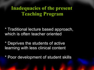 * Traditional lecture based approach, which is often teacher oriented * D eprives the students of active learning with less clinical content * Poor development of student skills Inadequacies of the present  Teaching Program 