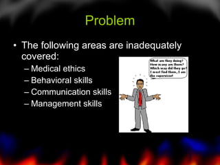 Problem The following areas are inadequately covered: Medical ethics Behavioral skills Communication skills Management skills 