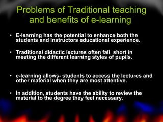 Problems of Traditional teaching and benefits of e-learning  <ul><li>E-learning has the potential to enhance both the stud...