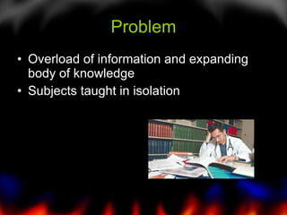 Problem <ul><li>Overload of information and expanding  body of knowledge </li></ul><ul><li>Subjects taught in isolation </...