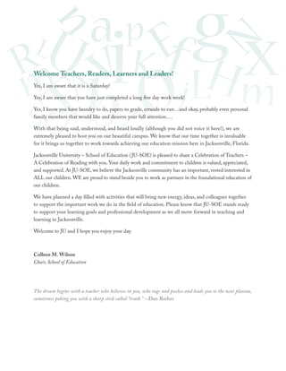 Welcome Teachers, Readers, Learners and Leaders!
Yes, I am aware that it is a Saturday!
Yes, I am aware that you have just completed a long five day work week!
Yes, I know you have laundry to do, papers to grade, errands to run…and okay, probably even personal
family members that would like and deserve your full attention….
With that being said, understood, and heard loudly (although you did not voice it here!), we are
extremely pleased to host you on our beautiful campus. We know that our time together is invaluable
for it brings us together to work towards achieving our education mission here in Jacksonville, Florida.
Jacksonville University – School of Education ( JU-SOE) is pleased to share a Celebration of Teachers –
A Celebration of Reading with you. Your daily work and commitment to children is valued, appreciated,
and supported. At JU-SOE, we believe the Jacksonville community has an important, vested interested in
ALL our children. WE are proud to stand beside you to work as partners in the foundational education of
our children.
We have planned a day filled with activities that will bring new energy, ideas, and colleagues together
to support the important work we do in the field of education. Please know that JU-SOE stands ready
to support your learning goals and professional development as we all move forward in teaching and
learning in Jacksonville.
Welcome to JU and I hope you enjoy your day.

Colleen M. Wilson
Chair, School of Education

The dream begins with a teacher who believes in you, who tugs and pushes and leads you to the next plateau,
sometimes poking you with a sharp stick called “truth.” -Dan Rather

 