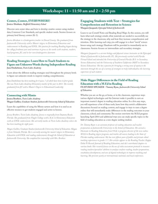 Workshops: 11 – 11:50 am and 2 – 2:50 pm
Centers, Centers, EVERYWHERE!
Jessica Abraham, Sheffield Elementary School

Discover new center ideas and how to develop creative centers using student
data, Common Core Standards, and specific student needs. Session focuses on
primary level literacy centers (K-1).
Jessica Abraham is a kindergarten teacher in Duval County. She graduated from
Jacksonville University with a Master’s degree in Elementary Education and
endorsements in Reading and ESOL. Her passion for teaching Reading began during
her college freshman year and continues to grow as she works with students, teachers,
local programs, JU, and in her own kindergarten classroom.

Reading Strategies: Learn How to Teach Students to
Figure out Unknown Words during Independent Reading
Jana Dankelman, Twin Lakes Academy

Learn about the different reading strategies used throughout the primary levels
to figure out unknown words to improve reading comprehension.

Engaging Students with Text – Strategies for
Comprehension and Retention in Science
Margaret Jacquard, Episcopal School of Jacksonville

Learn to use Cornell Notes and Reading Road Maps. In this session, you will
learn what each strategy entails, what materials are needed to successfully use
the strategy in the classroom, why and how they increase comprehension and
retention. After learning each step, you will engage in a short “mock” science
lesson using each strategy. Handouts will be provided to immediately use in
classrooms. Session focuses on intermediate and secondary strategies.
Margaret Jacquard is a current biology and physical science instructor at the Episcopal
School of Jacksonville in Jacksonville, FL. She previously worked with Florida
Virtual School and attended the University of Central Florida (B.S. in Secondary
Science Education) and the University of Southern California (MAT in Secondary
Science Education). She has a passion for bringing a strong sense of equity to the
classroom through the use of a variety of strategies to truly individualize the learning
experience of each student.

Jana Dankelman has been teaching for 8 years, 7 of which have been in first-grade.
She was Twin Lakes Academy Elementary teacher of the year in 2011. She recently
graduated from JU with a Master’s Degree in Educational Leadership.

Make Bigger Differences in the Field of Reading
Education with a M.Ed in Reading

Connecting with Mimio

Whether you are on the go, at home, or in the classroom, experience ways
various digital technologies and the Internet make it possible to earn an
important master’s degree in reading education online. In a few easy steps,
you will experience a few of these tools, learn how they enrich collaborative
discussions focused on reading content, and engage in ways to earn a degree
online that will immediately make differences in the reading outcomes in your
classroom, school, and community. The session overviews the M.Ed program
launching April 2014 and additional ways you can study specific topics in the
field of reading education as a non-degree seeking student.

Jessica Brothers, Twin Lakes Academy
Megan Guillen, Graduate Student, Jacksonville University School of Education
Learn the capabilities of using the Mimio system and how it is used as an
effective resource to get students engaged and active in lessons.
Jessica Brothers, Twin Lakes Academy. Jessica is originally from Daytona Beach,
Florida. She graduated from Flagler College with a B.A. in Elementary Education
with an ESOL endorsement. She currently teaches at Twin Lakes Academy where she
has been teaching for eight years.
Megan Guillen, Graduate Student Jacksonville University School of Education. Megan
is from Orlando, Florida. She is currently earning her master’s degree in Elementary
Education with ESOL and reading endorsements through the School of Education at
Jacksonville University. She completed her internship with Mrs. Brothers.

FEATURED SPEAKER – Tammy Ryan, Jacksonville University School
of Education

Dr. Tammy Ryan is an assistant professor of reading education and teacher
preparation at Jacksonville University in the School of Education. She earned a
Doctorate in Reading Education from UGA, is program director of the new online
M.Ed in Reading degree program, and teaches all courses leading to the State of
Florida reading endorsement. She has over fifteen years of public and private school
teaching experiences in grades 1-7. Her articles appear in the Reading Teacher, Kappa
Delta Pi Record, Journal of Reading Education, and she’s contributed chapters in
various books. Her research focuses on the use of video assessment protocols to measure
reading teachers/specialists’ abilities to analyze student reading, teacher preparation,
vocabulary development, and uses of digital technologies to improve teaching and
learning. She presents yearly at international, national, and local conferences.

 