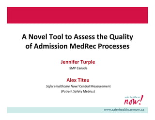 www.saferhealthcarenow.ca
A Novel Tool to Assess the Quality 
of Admission MedRec Processes
Jennifer Turple
ISMP Canada
Alex Titeu
Safer Healthcare Now! Central Measurement 
(Patient Safety Metrics)
 