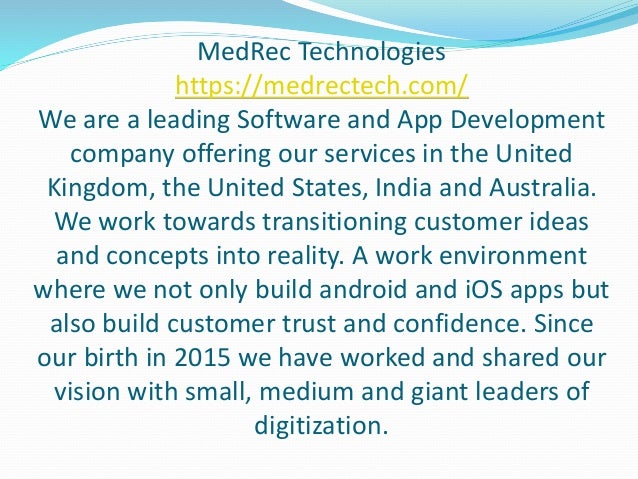 MedRec Technologies
https://medrectech.com/
We are a leading Software and App Development
company offering our services in the United
Kingdom, the United States, India and Australia.
We work towards transitioning customer ideas
and concepts into reality. A work environment
where we not only build android and iOS apps but
also build customer trust and confidence. Since
our birth in 2015 we have worked and shared our
vision with small, medium and giant leaders of
digitization.
 